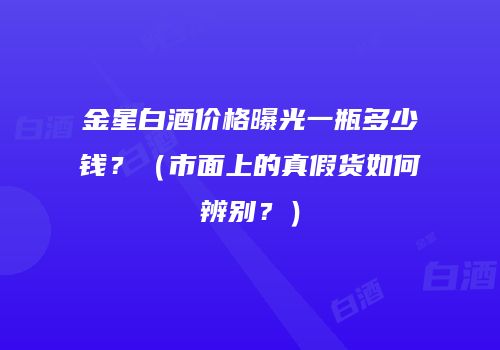 金星白酒价格曝光一瓶多少钱？（市面上的真假货如何辨别？）