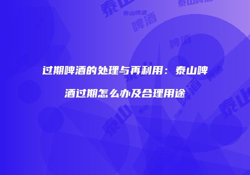 过期啤酒的处理与再利用：泰山啤酒过期怎么办及合理用途