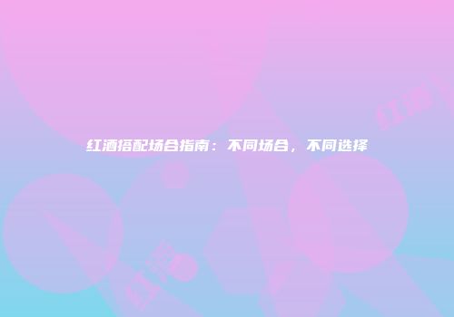 红酒搭配场合指南：不同场合，不同选择
