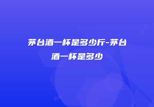 茅台酒一杯是多少斤-茅台酒一杯是多少