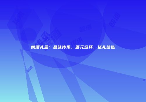 皖酒礼盒：品味传承，多元选择，送礼佳选