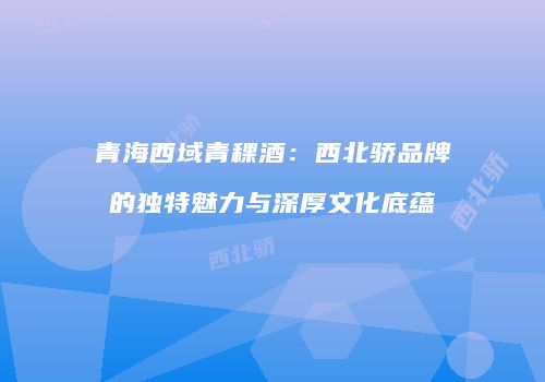 青海西域青稞酒：西北骄品牌的独特魅力与深厚文化底蕴