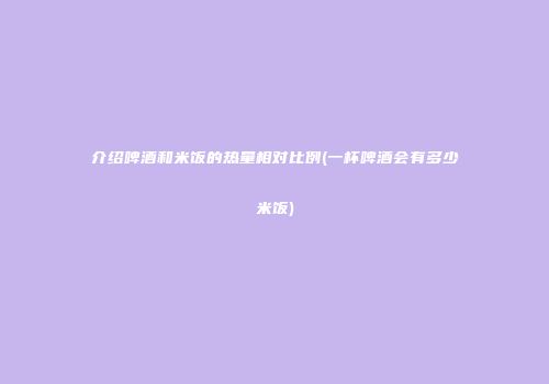 介绍啤酒和米饭的热量相对比例(一杯啤酒会有多少米饭)