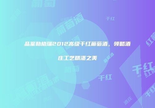 品鉴勒格瑞2012高级干红葡萄酒，领略酒庄工艺精湛之美