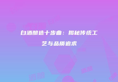 白酒酿造十步曲：揭秘传统工艺与品质追求