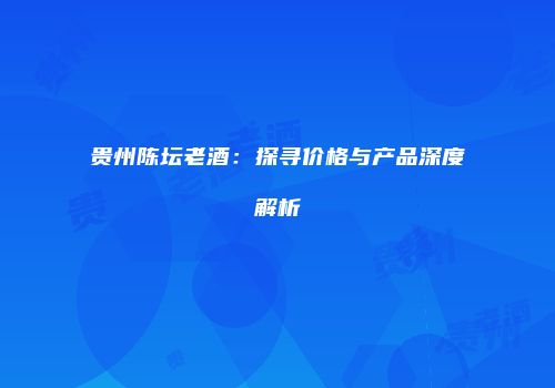贵州陈坛老酒：探寻价格与产品深度解析