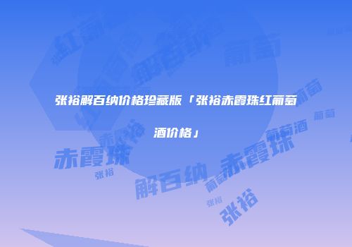 张裕解百纳价格珍藏版「张裕赤霞珠红葡萄酒价格」