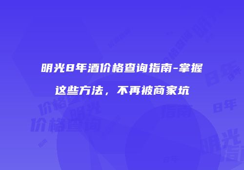 明光8年酒价格查询指南-掌握这些方法，不再被商家坑