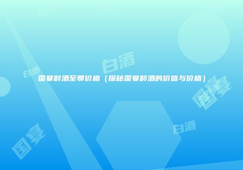 国宴龄酒至尊价格（探秘国宴龄酒的价值与价格）