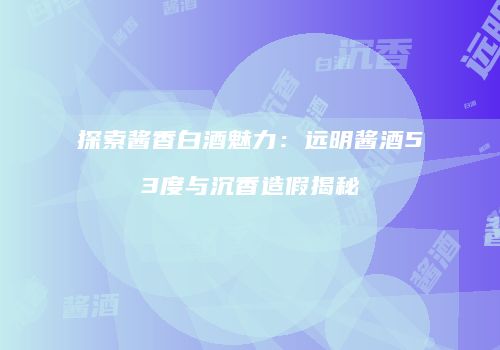 探索酱香白酒魅力：远明酱酒53度与沉香造假揭秘
