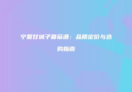 宁夏甘城子葡萄酒：品质定价与选购指南