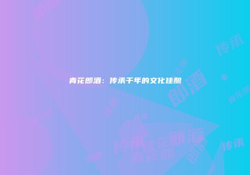 青花郎酒：传承千年的文化佳酿