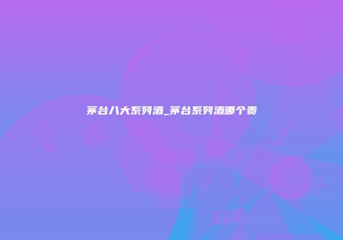 茅台八大系列酒_茅台系列酒哪个贵