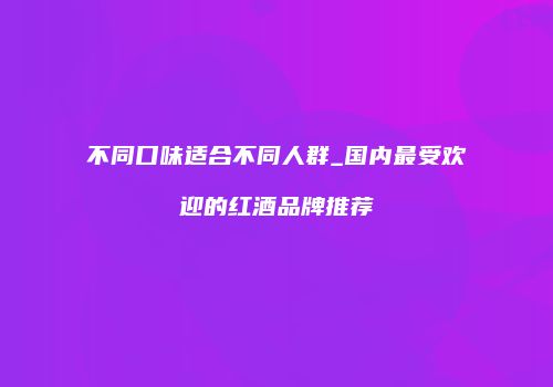 不同口味适合不同人群_国内最受欢迎的红酒品牌推荐