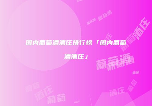 国内葡萄酒酒庄排行榜「国内葡萄酒酒庄」