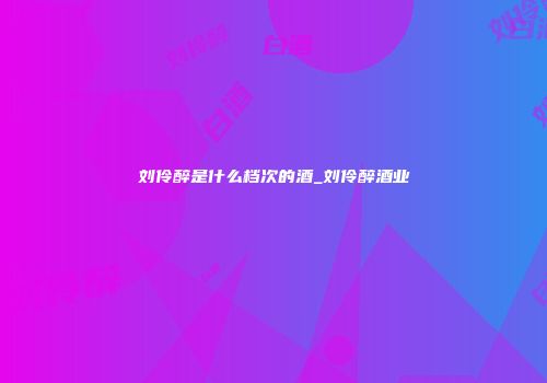 刘伶醉是什么档次的酒_刘伶醉酒业