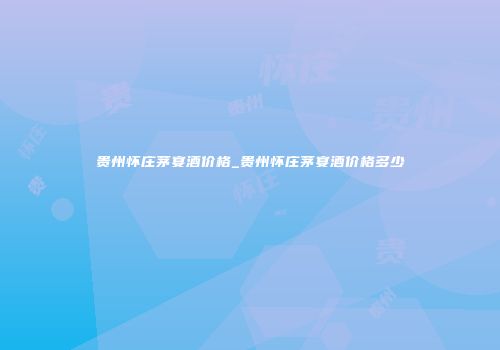 贵州怀庄茅宴酒价格_贵州怀庄茅宴酒价格多少