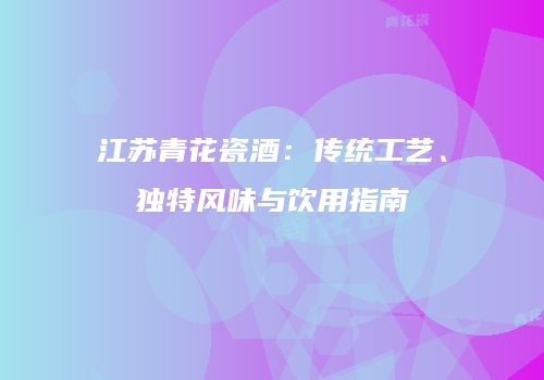 江苏青花瓷酒：传统工艺、独特风味与饮用指南