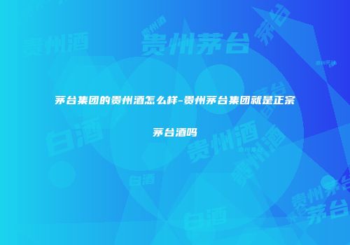 茅台集团的贵州酒怎么样-贵州茅台集团就是正宗茅台酒吗