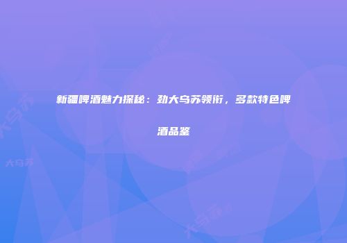 新疆啤酒魅力探秘：劲大乌苏领衔，多款特色啤酒品鉴