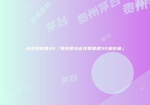 吉祥如意酒39「贵州茅台吉祥如意酒52度价格」