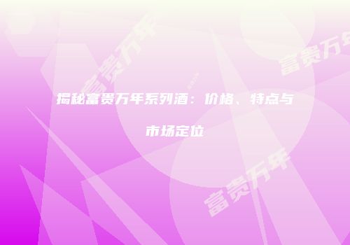 揭秘富贵万年系列酒：价格、特点与市场定位