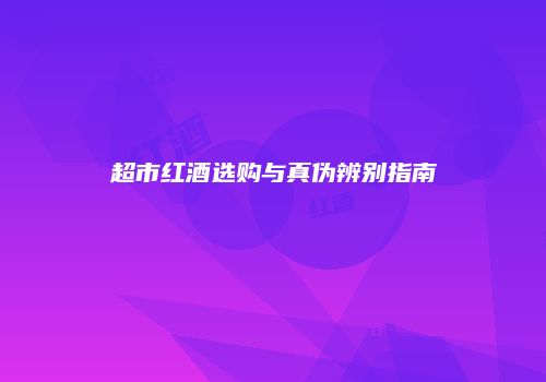 超市红酒选购与真伪辨别指南