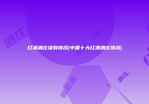红酒酒庄级别排名(中国十大红酒酒庄排名)