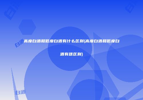 高度白酒和低度白酒有什么区别(高度白酒和低度白酒有啥区别)