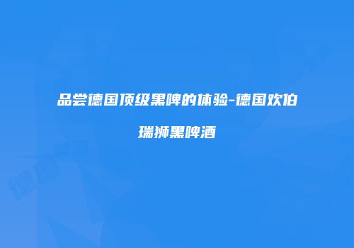 品尝德国顶级黑啤的体验-德国欢伯瑞狮黑啤酒