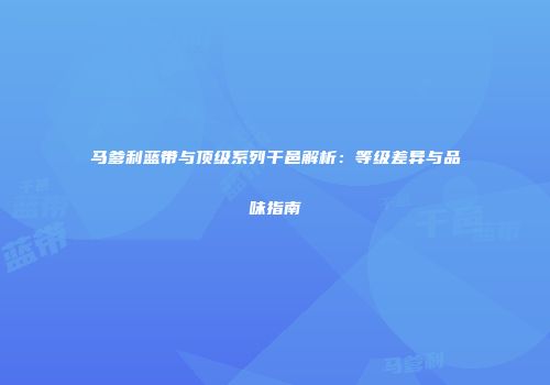 马爹利蓝带与顶级系列干邑解析：等级差异与品味指南