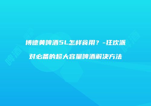 博德黄啤酒5L怎样食用？-狂欢派对必备的超大容量啤酒解决方法
