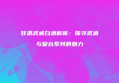 甘肃武威白酒解析：探寻武酒与皇台系列的魅力