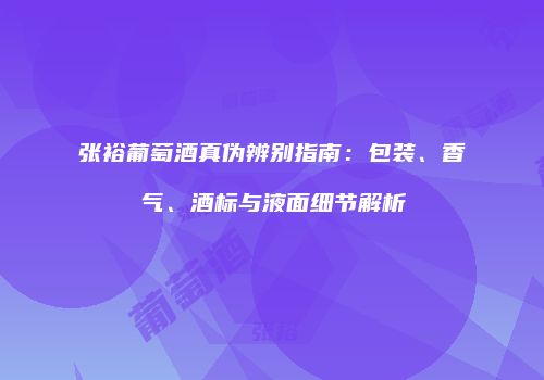张裕葡萄酒真伪辨别指南：包装、香气、酒标与液面细节解析