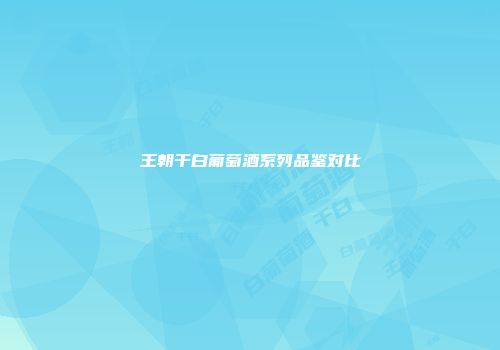 王朝干白葡萄酒系列品鉴对比