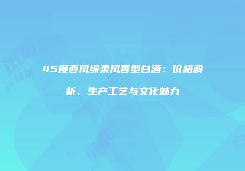 45度西凤绵柔凤香型白酒：价格解析、生产工艺与文化魅力