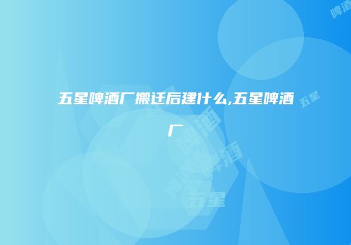 五星啤酒厂搬迁后建什么,五星啤酒厂