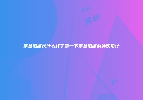 茅台酒瓶长什么样了解一下茅台酒瓶的外观设计