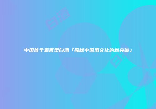 中国首个麦香型白酒「探秘中国酒文化的新突破」