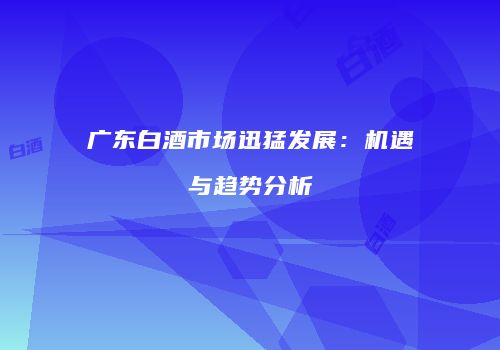 广东白酒市场迅猛发展：机遇与趋势分析