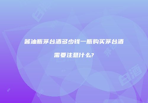 酱油瓶茅台酒多少钱一瓶购买茅台酒需要注意什么?
