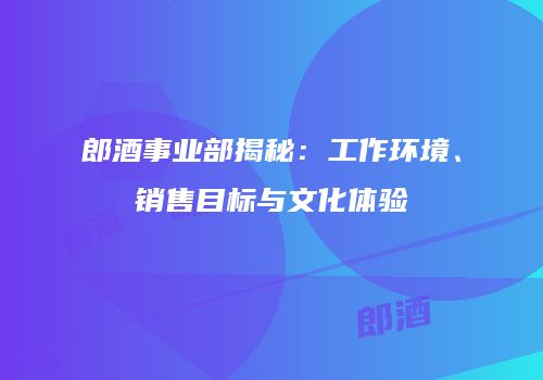 郎酒事业部揭秘：工作环境、销售目标与文化体验