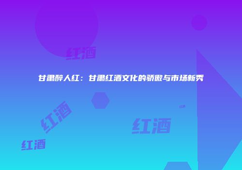 甘肃醉人红：甘肃红酒文化的骄傲与市场新秀