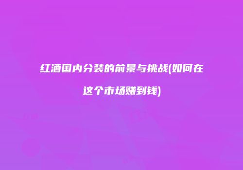 红酒国内分装的前景与挑战(如何在这个市场赚到钱)