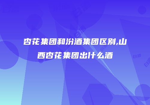 杏花集团和汾酒集团区别,山西杏花集团出什么酒