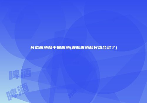 日本啤酒和中国啤酒(哪些啤酒和日本合资了)