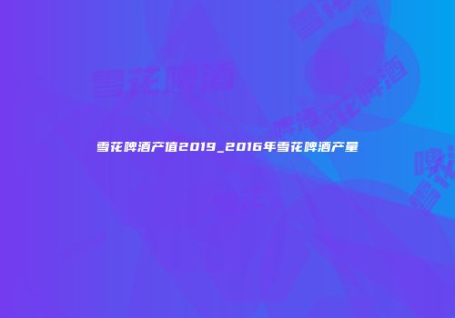 雪花啤酒产值2019_2016年雪花啤酒产量