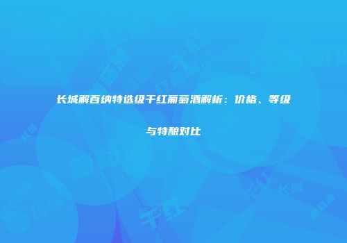 长城解百纳特选级干红葡萄酒解析：价格、等级与特酿对比
