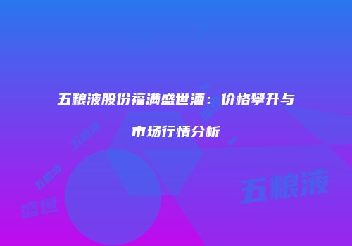 五粮液股份福满盛世酒：价格攀升与市场行情分析