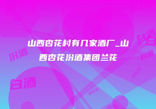 山西杏花村有几家酒厂_山西杏花汾酒集团兰花